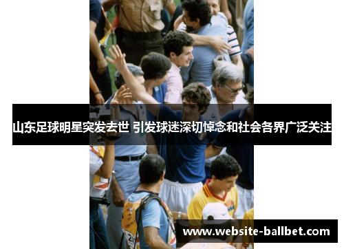 山东足球明星突发去世 引发球迷深切悼念和社会各界广泛关注