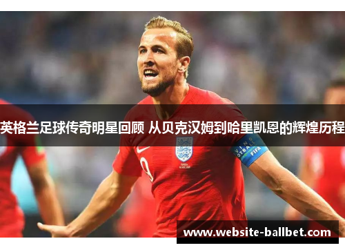 英格兰足球传奇明星回顾 从贝克汉姆到哈里凯恩的辉煌历程
