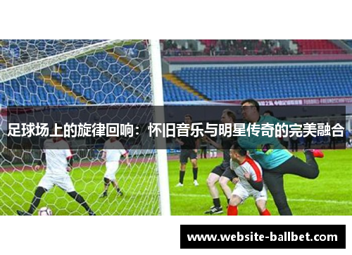 足球场上的旋律回响：怀旧音乐与明星传奇的完美融合