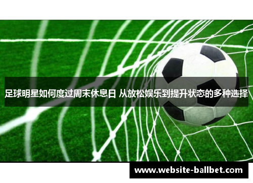 足球明星如何度过周末休息日 从放松娱乐到提升状态的多种选择