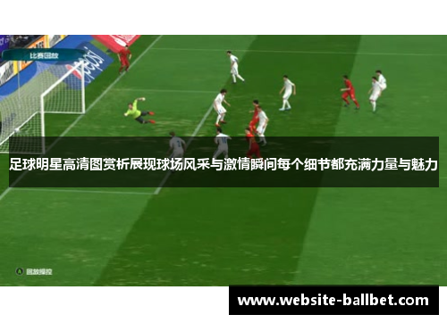 足球明星高清图赏析展现球场风采与激情瞬间每个细节都充满力量与魅力