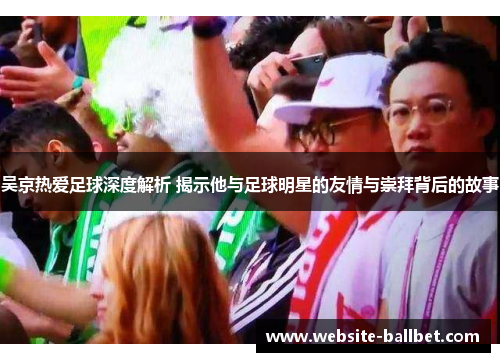 吴京热爱足球深度解析 揭示他与足球明星的友情与崇拜背后的故事