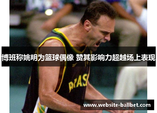 博班称姚明为篮球偶像 赞其影响力超越场上表现