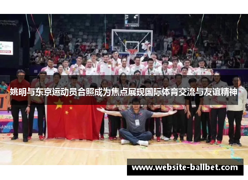 姚明与东京运动员合照成为焦点展现国际体育交流与友谊精神