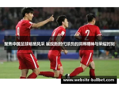 聚焦中国足球明星风采 展现新时代球员的拼搏精神与荣耀时刻