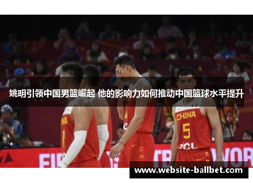 姚明引领中国男篮崛起 他的影响力如何推动中国篮球水平提升
