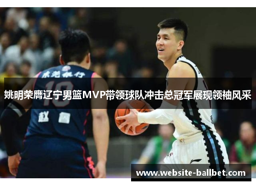 姚明荣膺辽宁男篮MVP带领球队冲击总冠军展现领袖风采