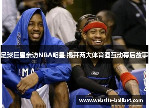 足球巨星亲访NBA明星 揭开两大体育圈互动幕后故事