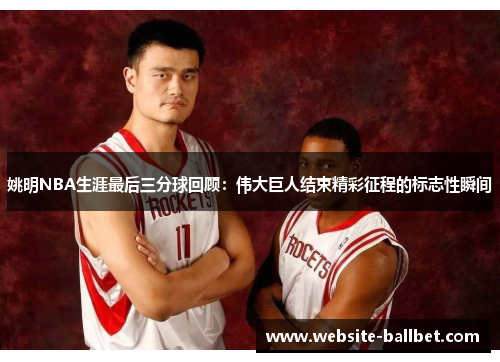 姚明NBA生涯最后三分球回顾：伟大巨人结束精彩征程的标志性瞬间