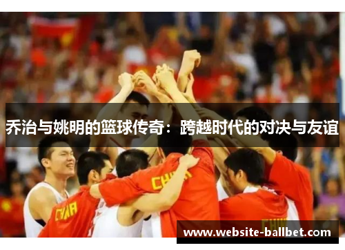乔治与姚明的篮球传奇：跨越时代的对决与友谊