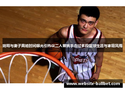 姚明与妻子离婚时间曝光引热议二人曾携手走过多段篮球生涯与家庭风雨