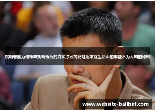 姚明老婆为何嫌弃姚明背后的真实原因揭秘姚明家庭生活中的那些不为人知的秘密