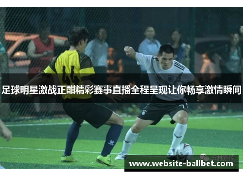 足球明星激战正酣精彩赛事直播全程呈现让你畅享激情瞬间