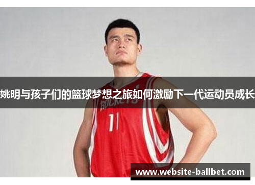 姚明与孩子们的篮球梦想之旅如何激励下一代运动员成长