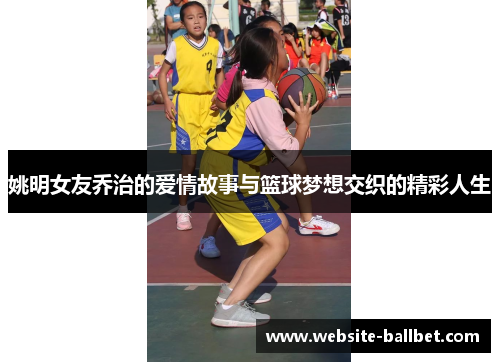 姚明女友乔治的爱情故事与篮球梦想交织的精彩人生