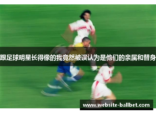 跟足球明星长得像的我竟然被误认为是他们的亲属和替身