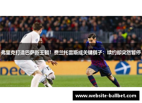 弗里克打造巴萨新王朝！费兰托雷斯成关键棋子：续约却突然暂停