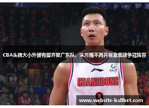CBA头牌大小外援有望齐聚广东队，朱芳雨不再开盲盒重建争冠阵容